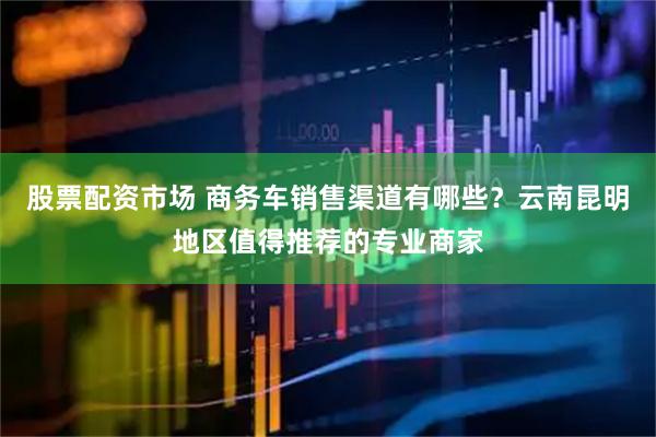 股票配资市场 商务车销售渠道有哪些？云南昆明地区值得推荐的专业商家