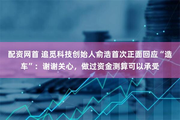 配资网首 追觅科技创始人俞浩首次正面回应“造车”：谢谢关心，做过资金测算可以承受