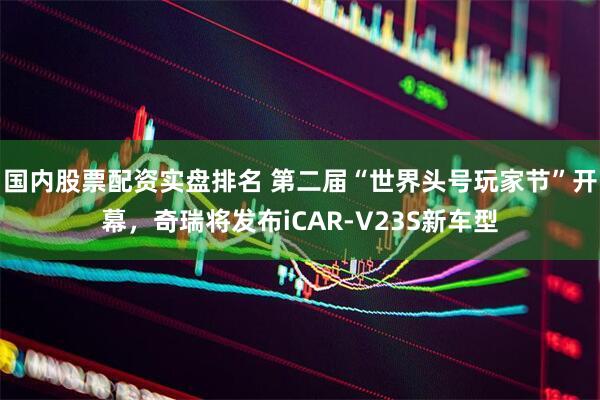 国内股票配资实盘排名 第二届“世界头号玩家节”开幕，奇瑞将发布iCAR-V23S新车型