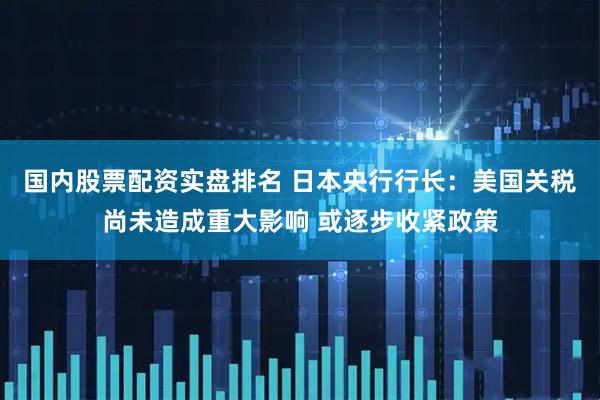 国内股票配资实盘排名 日本央行行长：美国关税尚未造成重大影响 或逐步收紧政策