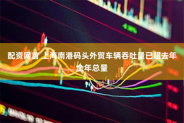 配资网首 上海南港码头外贸车辆吞吐量已超去年全年总量