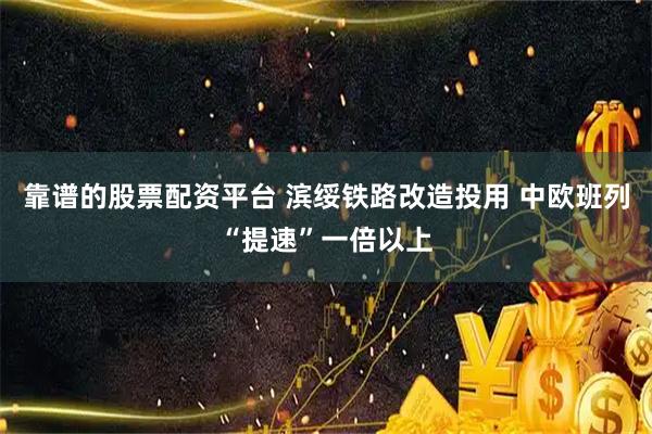靠谱的股票配资平台 滨绥铁路改造投用 中欧班列“提速”一倍以上