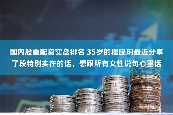 国内股票配资实盘排名 35岁的程晓玥最近分享了段特别实在的话，想跟所有女性说句心里话