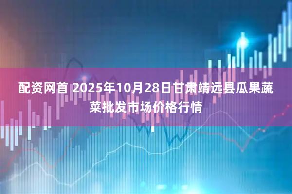配资网首 2025年10月28日甘肃靖远县瓜果蔬菜批发市场价格行情