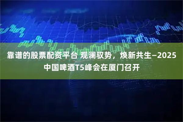 靠谱的股票配资平台 观澜驭势，焕新共生—2025中国啤酒T5峰会在厦门召开