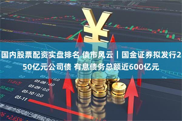 国内股票配资实盘排名 债市风云｜国金证券拟发行250亿元公司债 有息债务总额近600亿元