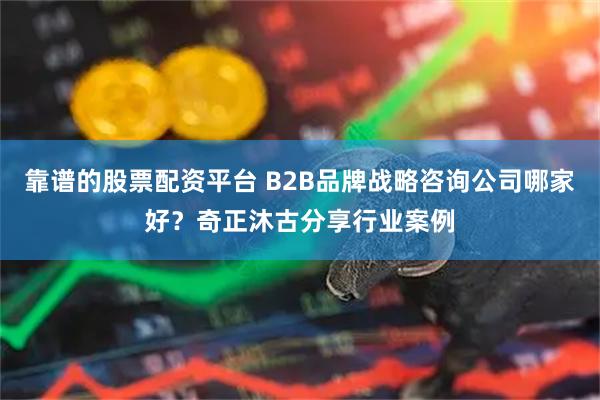 靠谱的股票配资平台 B2B品牌战略咨询公司哪家好？奇正沐古分享行业案例
