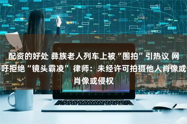 配资的好处 彝族老人列车上被“围拍”引热议 网友呼吁拒绝“镜头霸凌” 律师：未经许可拍摄他人肖像或侵权