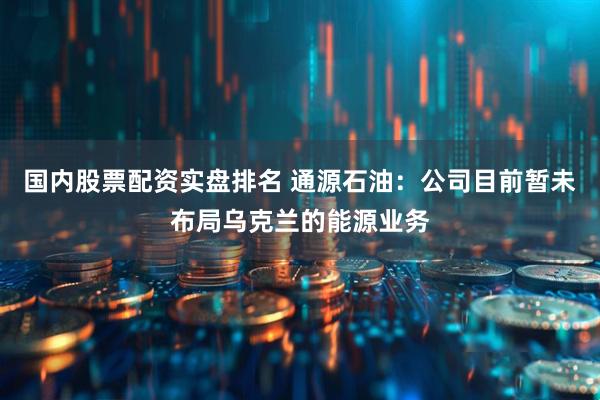 国内股票配资实盘排名 通源石油：公司目前暂未布局乌克兰的能源业务