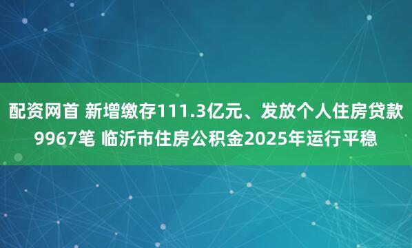 配资网首 新增缴存111.3亿元、发放个人住房贷款9967笔 临沂市住房公积金2025年运行平稳