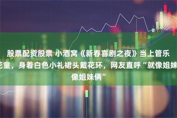 股票配资股票 小酒窝《新春喜剧之夜》当上管乐小花童，身着白色小礼裙头戴花环，网友直呼“就像姐妹俩”