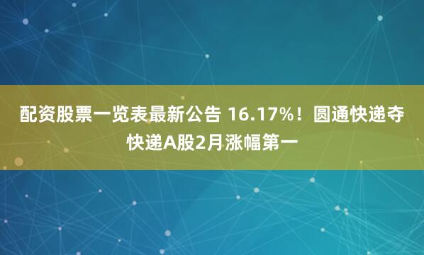配资股票一览表最新公告 16.17%！圆通快递夺快递A股2月涨幅第一