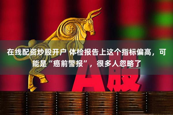 在线配资炒股开户 体检报告上这个指标偏高，可能是“癌前警报”，很多人忽略了