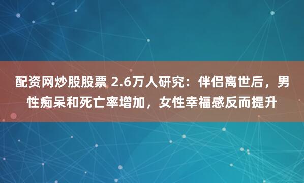 配资网炒股股票 2.6万人研究：伴侣离世后，男性痴呆和死亡率增加，女性幸福感反而提升